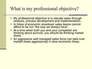 What is my professional objective? My professional objective is to elevate sales through analysis, process development and implementation.  In times of economic slowdown sales teams cannot afford to be run “the way we always have”.  At a time when both you and your competitor are thinking about survival, you should be thinking market share.  An aggressive well managed sales force can take over market share aggressively in slow economic times. 