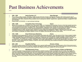 Past Business Achievements page 1 5/09 – 9/09 Aspire Equities LLC Sales Manager Put in place a sales process, restarting a sales process that had not been managed for 4+years. Part of this process was to create a simple sales website as well as create email accounts for employees. Creation of marketing material from scratch, Sales forecasting, cold calls, proposal writing, property tours to perspective clients, helped write, organize and deliver multiple RFP and bid proposals.  Responsible for $190,000 + in new business bookings. 4/99– 12/08 Competition Race Technology Owner Started this business as a complete circle tracks parts dealer; as I developed this business I found a niche that needed servicing. The communications line was the most sought after by customers. At that point I directed the business completely towards the communications product lines. Complete P & L responsibilities, negotiations with venders for price points and delivery schedules. Coordinated communications for three sanctioning groups for two seasons, this included on site distribution, instant troubleshooting and repair. Annual product research for both quality and pricing with venders of all types led to the most competitive pricing and the highest quality products. Increased sales from $3500.00 in 1999 to 100K + each of the last 3 years and created a wholesale and dealer network of over 270 dealers internationally. Business was closed. 7/03– 12/08  Direct Performance Marketing Owner Developing brand awareness for drivers and businesses associated with drivers. Over this period of time I have created multiple marketing proposals for motorsports teams using both in-house and contracted design and layout pieces. Coaching drivers on media orientated statements both planed and unplanned. Organized and consulted on multiple hospitality events in size from 15—150 people. The creation of a 10 year financial model for a short track speedway that was used as the basis for a bid to purchase a track, that included research, verification, and model implementation; is a part of the opportunities I took part in during this time. I have researched and created a model for short track sponsorship that includes all facets of marketing available in the sports marketing arena. 9/06—4/08 Simplified Staffing Director of Sales   Put in place a sales process, transforming the company from a general staffing agency to an IT recruiting agency.  Part of this process was to evaluating client size and needs, as well as a database management system. This process was able to lower employee overhead and elevate profitability.  Sales forecasting, proposal writing, helped write, organize and deliver multiple RFP and bid proposals. 4/04 – 6/05 GPE Motorsports Group  Contract Director of Sales and Marketing This contract position was an opportunity to create a process, territories and the inventory of saleable item from scratch. We created and inventory of signage in multiple locations and size with pricing based on estimated views. Title rights to areas and events were offered and again with pricing based on estimated views. Part of my responsibility was to recruited 4 sales persons from different parts of the US all via phone and internet. Managed the database to ensure all prospects were properly engaged, assisted sales staff of 4 to close salable inventory to 94%, 200K plus in sales for each sales person, $950,000.00 in sales for single event. I also helped coordinated media purchases of $217,000. Planned and coordinated a vender dinner for 475 people. I also had assorted P & L responsibilities on the sales income and sales cost areas.  