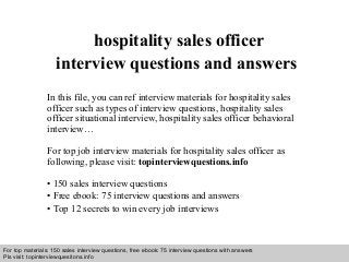 Interview questions and answers – free download/ pdf and ppt file
hospitality sales officer
interview questions and answers
In this file, you can ref interview materials for hospitality sales
officer such as types of interview questions, hospitality sales
officer situational interview, hospitality sales officer behavioral
interview…
For top job interview materials for hospitality sales officer as
following, please visit: topinterviewquestions.info
• 150 sales interview questions
• Free ebook: 75 interview questions and answers
• Top 12 secrets to win every job interviews
For top materials: 150 sales interview questions, free ebook: 75 interview questions with answers
Pls visit: topinterviewquesitons.info
 