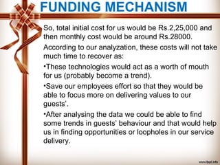 FUNDING MECHANISM
So, total initial cost for us would be Rs.2,25,000 and
then monthly cost would be around Rs.28000.
According to our analyzation, these costs will not take
much time to recover as:
•These technologies would act as a worth of mouth
for us (probably become a trend).
•Save our employees effort so that they would be
able to focus more on delivering values to our
guests’.
•After analysing the data we could be able to find
some trends in guests’ behaviour and that would help
us in finding opportunities or loopholes in our service
delivery.
 