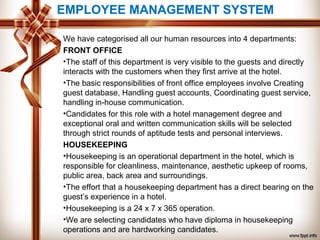 EMPLOYEE MANAGEMENT SYSTEM
We have categorised all our human resources into 4 departments:
FRONT OFFICE
•The staff of this department is very visible to the guests and directly
interacts with the customers when they first arrive at the hotel.
•The basic responsibilities of front office employees involve Creating
guest database, Handling guest accounts, Coordinating guest service,
handling in-house communication.
•Candidates for this role with a hotel management degree and
exceptional oral and written communication skills will be selected
through strict rounds of aptitude tests and personal interviews.
HOUSEKEEPING
•Housekeeping is an operational department in the hotel, which is
responsible for cleanliness, maintenance, aesthetic upkeep of rooms,
public area, back area and surroundings.
•The effort that a housekeeping department has a direct bearing on the
guest’s experience in a hotel.
•Housekeeping is a 24 x 7 x 365 operation.
•We are selecting candidates who have diploma in housekeeping
operations and are hardworking candidates.
 