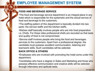 EMPLOYEE MANAGEMENT SYSTEM
FOOD AND BEVERAGE SERVICE
•The food and beverage service department is an integral place in any
hotel which is responsible for the systematic and the actual service of
food and beverage to the customers.
•The staffing pattern of this department is basically divided into two
parts: the service staffs and the kitchen staffs.
•Kitchen staff basically involves people who are into food preparation
i.e. Chefs. For these roles professional chefs are recruited so that taste
and quality of food is not compromised.
•Service staff involves people who bring the food and beverages
services to the customers. Apart from a professional degree, the
candidate must possess excellent communication, listening and
teamwork skills. Such candidates will be selected.
BACK OFFICE & OTHERS
•Employees who are involved with promoting the hotel come under this
department.
•Candidates who have a degree in Sales and Marketing and those who
possess effective communication and creative skills will be selected
through interviews and aptitude tests.
 