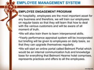 EMPLOYEE MANAGEMENT SYSTEM
EMPLOYEE ENGAGEMENT PROGRAM
•In hospitality, employees are the most important asset for
any business and therefore, we will train our employees
on regular basis so that they will learn that how to deal
with the various customers and will be aware of all
moment of truth.
•We will also train them to learn interpersonal skills.
•Yearly performance appraisal system will be incorporated
but briefing will be given to employees on daily basis, so
that they can upgrade themselves regularly.
•We will start an online portal called Belmont Portal which
would be an internal communication hub and knowledge
base for everything that Belmont Hearne hotel comprises,
represents practices and offers to all the employees.
 