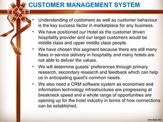 CUSTOMER MANAGEMENT SYSTEM
• Understanding of customers as well as customer behaviour
is the key success factor in marketplace for any business.
• We have positioned our Hotel as the customer driven
hospitality provider and our target customers would be
middle class and upper middle class people.
• We have chosen this segment because there are still many
flaws in service delivery in hospitality and many hotels are
not able to deliver the values.
• We will determine guests’ preferences through primary
research, secondary research and feedback which can help
us in anticipating guest's common needs.
• We also need a CRM software system as economies and
information technology infrastructures are progressing at
breakneck speed and a whole range of opportunities are
opening up for the hotel industry in terms of how connections
can be established.
 