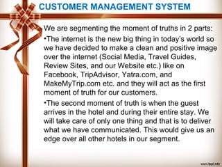 CUSTOMER MANAGEMENT SYSTEM
We are segmenting the moment of truths in 2 parts:
•The internet is the new big thing in today’s world so
we have decided to make a clean and positive image
over the internet (Social Media, Travel Guides,
Review Sites, and our Website etc.) like on
Facebook, TripAdvisor, Yatra.com, and
MakeMyTrip.com etc. and they will act as the first
moment of truth for our customers.
•The second moment of truth is when the guest
arrives in the hotel and during their entire stay. We
will take care of only one thing and that is to deliver
what we have communicated. This would give us an
edge over all other hotels in our segment.
 