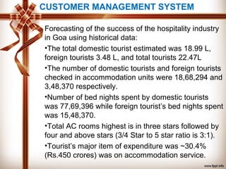 CUSTOMER MANAGEMENT SYSTEM
Forecasting of the success of the hospitality industry
in Goa using historical data:
•The total domestic tourist estimated was 18.99 L,
foreign tourists 3.48 L, and total tourists 22.47L
•The number of domestic tourists and foreign tourists
checked in accommodation units were 18,68,294 and
3,48,370 respectively.
•Number of bed nights spent by domestic tourists
was 77,69,396 while foreign tourist’s bed nights spent
was 15,48,370.
•Total AC rooms highest is in three stars followed by
four and above stars (3/4 Star to 5 star ratio is 3:1).
•Tourist’s major item of expenditure was ~30.4%
(Rs.450 crores) was on accommodation service.
 