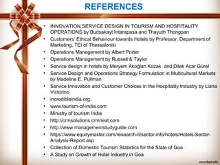 REFERENCES
• INNOVATION SERVICE DESIGN IN TOURISM AND HOSPITALITY
OPERATIONS by Budsakayt Intarapasa and Thayuth Thongpan
• Customers’ Ethical Behaviour towards Hotels by Professor, Department of
Marketing, TEI of Thessaloniki
• Operations Management by Albert Porter
• Operations Management by Russell & Taylor
• Service design in hotels by Meryem Akoğlan Kozak and Dilek Acar Gürel
• Service Design and Operations Strategy Formulation in Multicultural Markets
by Madeline E. Pullman
• Service Innovation and Customer Choices in the Hospitality Industry by Liana
Victorino
• incredibleindia.org
• www.tourism-of-india.com
• Ministry of tourism India
• http://crmsolutions.crmnext.com
• http://www.managementstudyguide.com
• https://www.equitymaster.com/research-it/sector-info/hotels/Hotels-Sector-
Analysis-Report.asp
• Collection of Domestic Tourism Statistics for the State of Goa
• A Study on Growth of Hotel Industry in Goa
 