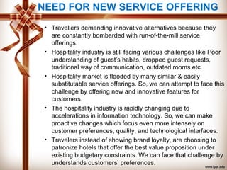 NEED FOR NEW SERVICE OFFERING
• Travellers demanding innovative alternatives because they
are constantly bombarded with run-of-the-mill service
offerings.
• Hospitality industry is still facing various challenges like Poor
understanding of guest’s habits, dropped guest requests,
traditional way of communication, outdated rooms etc.
• Hospitality market is flooded by many similar & easily
substitutable service offerings. So, we can attempt to face this
challenge by offering new and innovative features for
customers.
• The hospitality industry is rapidly changing due to
accelerations in information technology. So, we can make
proactive changes which focus even more intensely on
customer preferences, quality, and technological interfaces.
• Travelers instead of showing brand loyalty, are choosing to
patronize hotels that offer the best value proposition under
existing budgetary constraints. We can face that challenge by
understands customers’ preferences.
 