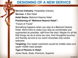 Service Industry: Hospitality Industry
Service: 4 Star Hotel
Hotel Name: Belmont Hearne Hotel
Positioning of “Belmont Hearne Hotel”:
“Future of Travel”
Something happens when you stay at a Belmont Hearne
Hotel. We're here to make your stay as comfortable and
augmented as possible, right from the start. Maybe it's all the
little things we do to show we care, from thoughtful touches
and friendly service to our warm chocolate chip cookie
welcome.
Targeting: Our target customers would be middle class and
upper middle class people.
Type of Rooms in Hotel:
Junior Suite, Suite, Premium, Superior
DESIGNING OF A NEW SERVICE
 