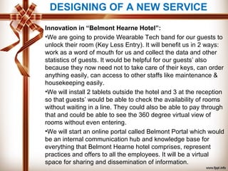 Innovation in “Belmont Hearne Hotel”:
•We are going to provide Wearable Tech band for our guests to
unlock their room (Key Less Entry). It will benefit us in 2 ways:
work as a word of mouth for us and collect the data and other
statistics of guests. It would be helpful for our guests’ also
because they now need not to take care of their keys, can order
anything easily, can access to other staffs like maintenance &
housekeeping easily.
•We will install 2 tablets outside the hotel and 3 at the reception
so that guests’ would be able to check the availability of rooms
without waiting in a line. They could also be able to pay through
that and could be able to see the 360 degree virtual view of
rooms without even entering.
•We will start an online portal called Belmont Portal which would
be an internal communication hub and knowledge base for
everything that Belmont Hearne hotel comprises, represent
practices and offers to all the employees. It will be a virtual
space for sharing and dissemination of information.
DESIGNING OF A NEW SERVICE
 