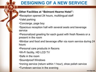 Other Facilities at “Belmont Hearne Hotel”:
•Reception opened 24 hours, multilingual staff
•Valet parking
•Concierge, page boy
•Spacious reception hall with several seats and beverage
service
•Personalized greeting for each guest with fresh flowers or a
present in the room
•Minibar and food and beverage offer via room service during 24
hours
•Personal care products in flacons
•Wi-Fi facility, HD LCD TV
•Safe in the room
•Soundproof Windows
•Ironing service (return within 1 hour), shoe polish service
•Turndown service in the evening
DESIGNING OF A NEW SERVICE
 