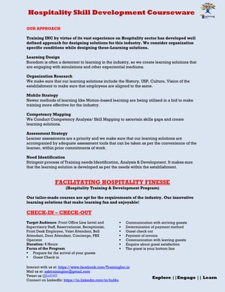 Hospitality Skill Development Courseware
Interact with us at: https://www.facebook.com/TrainingInc.in
Mail us at: asktraininginc@gmail.com
Tweet us @LnD4U
Connect on LinkedIn: https://in.linkedin.com/in/lnd4u
Explore ||Engage || Learn
OUR APPROACH
Training INC by virtue of its vast experience on Hospitality sector has developed well
defined approach for designing solutions for this industry. We consider organization
specific conditions while designing these-Learning solutions.
Learning Design
Boredom is often a deterrent to learning in the industry, so we create learning solutions that
are engaging with simulations and other experiential mediums.
Organization Research
We make sure that our learning solutions include the History, USP, Culture, Vision of the
establishment to make sure that employees are aligned to the same.
Mobile Strategy
Newer methods of learning like Motion-based learning are being utilized in a bid to make
training more effective for the industry.
Competency Mapping
We Conduct Competency Analysis/ Skill Mapping to ascertain skills gaps and create
learning solutions.
Assessment Strategy
Learner assessments are a priority and we make sure that our learning solutions are
accompanied by adequate assessment tools that can be taken as per the convenience of the
learner, within prior commitments of work.
Need Identification
Stringent process of Training needs Identification, Analysis & Development. It makes sure
that the learning solution is developed as per the needs within the establishment.
FACILITATING HOSPITALITY FINESSE
(Hospitality Training & Development Program)
Our tailor-made courses are apt for the requirements of the industry. Our innovative
learning solutions that make learning fun and enjoyable!
CHECK-IN – CHECK-OUT
Target Audience: Front Office Line Level and
Supervisory Staff, Reservationist, Receptionist,
Front Desk Employee, Valet Attendant, Bell
Attendant, Door Attendant, Concierge, PBX
Operator
Duration: 8 Hours
Focus of the Program
 Prepare for the arrival of your guests
 Guest Check in
 Communication with arriving guests
 Determination of payment method
 Guest check out
 Payment of invoice
 Communication with leaving guests
 Enquire about guest satisfaction
 The guest is your bottom line
 