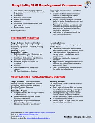 Hospitality Skill Development Courseware
Interact with us at: https://www.facebook.com/TrainingInc.in
Mail us at: asktraininginc@gmail.com
Tweet us @LnD4U
Connect on LinkedIn: https://in.linkedin.com/in/lnd4u
Explore ||Engage || Learn
 How to make a great first impression on
your guests An eye for little details – needs
of the guests
 Fulfil desires
 Accepting responsibility
 Privacy of your guests
 Bad habits
 Understand your guests and make sure
they know it
 The process to change
Learning Outcome
At the end of the course, active participants
will be able to
 Describe and demonstrate courteous
behavior in the work place towards
customers and colleagues
 Identify commonly accepted courteous
behavior on the floors when meeting and
dealing with guests
 Assess given situations and interact with
customers, supervisors and colleagues
Recognize the little extras that make a
memorable memories
 Help others to behave courteously by
cooperation and example
PUBLIC AREA CLEANING
Target Audience: Guestroom Attendant,
Public Space Cleaner, House Person, Room
Supervisor, Supervisory Level Staff, Training
Managers
Duration: 16 Hours
Focus of the Program
 Definition and inventory Equipment use
and maintenance Cleaning materials
 Importance of cleanliness in public areas
 Schedules for specific areas
 Floor care, carpet, wall paper and
draperies
 Furniture
 Spas, fitness and pool areas Office
cleaning
 F & B and function area cleaning
Learning Outcome
At the end of the course, active participants
will be able to
 Describe What message a spotless and
well kept public area will convey to guests
 Describe cleaning activities that are
carried out on a regular basis and at
specific times
 Handle and maintain the equipment
correctly
 Apply correctly the appropriate cleaning
products and recognize the dangers of
working with them
 Apply proper cleaning methods used in
the public and related areas
GUEST LAUNDRY – COLLECTION AND DELIVERY
Target Audience: Guestroom Attendant,
Laundry Attendant, House Person, Laundry
Supervisor, Room Supervisor, Supervisory
Level Staff, Training Managers
Duration: 8 Hours
Focus of the Program
 Telephone skills in the laundry Collection
of guest laundry
 6 basic steps to collect guest laundry
Preparing guest laundry
 Basic steps to prepare guest laundry
Delivering guest laundry
 8 basic steps to deliver guest laundry
Learning Outcome
At the end of the course, active participants
will be able to
 Apply basic telephone skills and answer
the telephone according to set standards
enter guest rooms and collect laundry
 Check guest laundry, compare guests’
laundry list with actual numbers take
correct measures in case of discrepancies
 Prepare laundry for delivery
 Deliver laundry to guest rooms and follow
correct billing procedures
 
