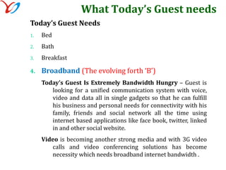What Today’s Guest needsToday’s Guest Needs BedBathBreakfastBroadband (The evolving forth ‘B’)Today’s Guest Is Extremely Bandwidth Hungry – Guest is looking for a unified communication system with voice, video and data all in single gadgets so that he can fulfill his business and personal needs for connectivity with his family, friends and social network all the time using internet based applications like face book, twitter, linked in and other social website.Video is becoming another strong media and with 3G video calls and video conferencing solutions has become necessity which needs broadband internet bandwidth .