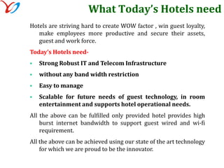 What Today’s Hotels needHotels are striving hard to create WOW factor , win guest loyalty, make employees more productive and secure their assets, guest and work force.Today’s Hotels need-Strong Robust IT and Telecom Infrastructure 