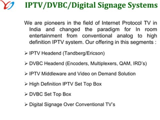 A fascinating world of in room entertainmentHotel IPTV is an in Room Entertainment digital system providing high-speed Internet, video advertising, true digital Video on Demand, digital channels broadcast and so much more.Hotel IPTV is a promotional tool for your hotel, the facilities and services offered in your property, as well as other hotels of the same chain. Hotel IPTV offers unmatched opportunities to grow net profits and increase guest loyalty by transforming  the guestroom TV set into a profitable asset