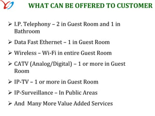 Scalable for future needs of guest technology, in room entertainment and supports hotel operational needs. All the above can be fulfilled only provided hotel provides high burst internet bandwidth to support guest wired and wi-fi requirement. All the above can be achieved using our state of the art technology for which we are proud to be the innovator. 