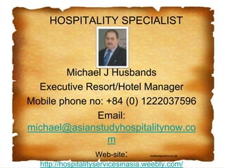studentposters.co.uk
HOSPITALITY SPECIALIST
Michael J Husbands
Executive Resort/Hotel Manager
Mobile phone no: +84 (0) 1222037596
Email:
michael@hospitalityservicesinasia.com
Web-site: http://hospitalityservicesinasia.com/
Hospitality services in Asia
 