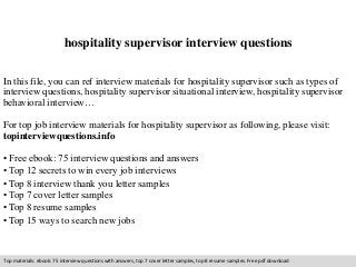 hospitality supervisor interview questions 
In this file, you can ref interview materials for hospitality supervisor such as types of 
interview questions, hospitality supervisor situational interview, hospitality supervisor 
behavioral interview… 
For top job interview materials for hospitality supervisor as following, please visit: 
topinterviewquestions.info 
• Free ebook: 75 interview questions and answers 
• Top 12 secrets to win every job interviews 
• Top 8 interview thank you letter samples 
• Top 7 cover letter samples 
• Top 8 resume samples 
• Top 15 ways to search new jobs 
Top materials: ebook: 75 interview questions with answers, top 7 cover letter samples, top 8 resume samples. Free pdf download 
 