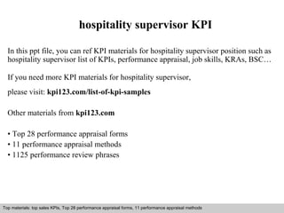hospitality supervisor KPI 
In this ppt file, you can ref KPI materials for hospitality supervisor position such as 
hospitality supervisor list of KPIs, performance appraisal, job skills, KRAs, BSC… 
If you need more KPI materials for hospitality supervisor, 
please visit: kpi123.com/list-of-kpi-samples 
Other materials from kpi123.com 
• Top 28 performance appraisal forms 
• 11 performance appraisal methods 
• 1125 performance review phrases 
Top materials: top sales KPIs, Top 28 performance appraisal forms, 11 performance appraisal methods 
Interview questions and answers – free download/ pdf and ppt file 
 