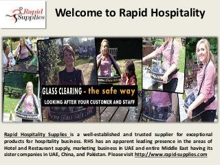 Welcome to Rapid Hospitality
Rapid Hospitality Supplies is a well-established and trusted supplier for exceptional
products for hospitality business. RHS has an apparent leading presence in the areas of
Hotel and Restaurant supply, marketing business in UAE and entire Middle East having its
sister companies in UAE, China, and Pakistan. Please visit http://www.rapid-supplies.com
 