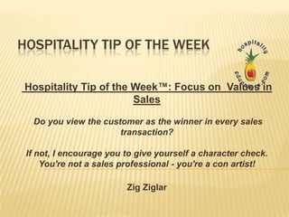 HOSPITALITY TIP OF THE WEEK

 Hospitality Tip of the Week™: Focus on Values in
                        Sales

  Do you view the customer as the winner in every sales
                      transaction?

 If not, I encourage you to give yourself a character check.
     You're not a sales professional - you're a con artist!

                         Zig Ziglar
 