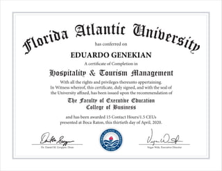 Dr. Daniel M. Gropper, Dean Vegar Wiik, Executive Director
Florida Atlantic Universityhas conferred on
A certificate of Completion in
Hospitality & Tourism Management
With all the rights and privileges thereunto appertaining.
In Witness whereof, this certificate, duly signed, and with the seal of
the University affixed, has been issued upon the recommendation of
The Faculty of Executive Education
College of Business
and has been awarded 15 Contact Hours/1.5 CEUs
presented at Boca Raton, this thirtieth day of April, 2020.
EDUARDO GENEKIAN
 