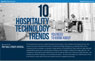 10Hospitality
Technology
Trends YouNeed
toKnowAbout
As consumers become more sophisticated about technology in their professional and personal lives, they
expect more from hotels when they travel. A hotel’s technology offerings are an important factor when
choosing a hotel, according to a majority of respondents to a SmartBrief poll. Savvy hotels are responding by
adapting their guest rooms, meeting spaces, lobbies and front desks to today’s technology advances. The
changes are improving the guest experience as well as making hotels more inviting to younger travelers – the
market every hotelier is trying to accommodate and attract – who see technology as an essential part of their
lives. Read on to learn about the most important trends in hospitality technology.
Sponsored by:
 