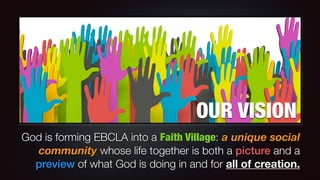 OUR VISION
God is forming EBCLA into a Faith Village: a unique social
community whose life together is both a picture and a
preview of what God is doing in and for all of creation.
 