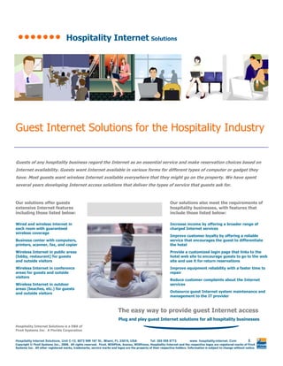 Hospitality Internet Solutions




Guest Internet Solutions for the Hospitality Industry

Guests of any hospitality business regard the Internet as an essential service and make reservation choices based on
Internet availability. Guests want Internet available in various forms for different types of computer or gadget they
have. Most guests want wireless Internet available everywhere that they might go on the property. We have spent
several years developing Internet access solutions that deliver the types of service that guests ask for.



Our solutions offer guests                                                                                    Our solutions also meet the requirements of
extensive Internet features                                                                                   hospitality businesses, with features that
including those listed below:                                                                                 include those listed below:

Wired and wireless internet in                                                                                Increase income by offering a broader range of
each room with guaranteed                                                                                     charged Internet services
wireless coverage
                                                                                                              Improve customer loyalty by offering a reliable
Business center with computers,                                                                               service that encourages the guest to differentiate
printers, scanner, fax, and copier                                                                            the hotel
Wireless Internet in public areas                                                                             Provide a customized login page that links to the
(lobby, restaurant) for guests                                                                                hotel web site to encourage guests to go to the web
and outside visitors                                                                                          site and use it for return reservations
Wireless Internet in conference                                                                               Improve equipment reliability with a faster time to
areas for guests and outside                                                                                  repair
visitors
                                                                                                              Reduce customer complaints about the Internet
Wireless Internet in outdoor                                                                                  services
areas (beaches, etc.) for guests
                                                                                                              Outsource guest Internet system maintenance and
and outside visitors
                                                                                                              management to the IT provider



                                                                         The easy way to provide guest Internet access
                                                                         Plug and play guest Internet solutions for all hospitality businesses
Hospitality Internet Solutions is a DBA of
Fire4 Systems Inc. A Florida Corporation


                                                                                                                                                                      1
Hospitality Internet Solutions, Unit C-12, 6073 NW 167 St., Miami, FL 33015, USA                Tel: 305 558 8773           www. hospitality-internet. Com
Copyright © Fire4 Systems Inc., 2008. All rights reserved. Fire4, WISPlink, Avansu, WISPzone, Hospitality-Internet and the respective logos are registered marks of Fire4
Systems Inc. All other registered marks, trademarks, service marks and logos are the property of their respective holders. Information is subject to change without notice.
 