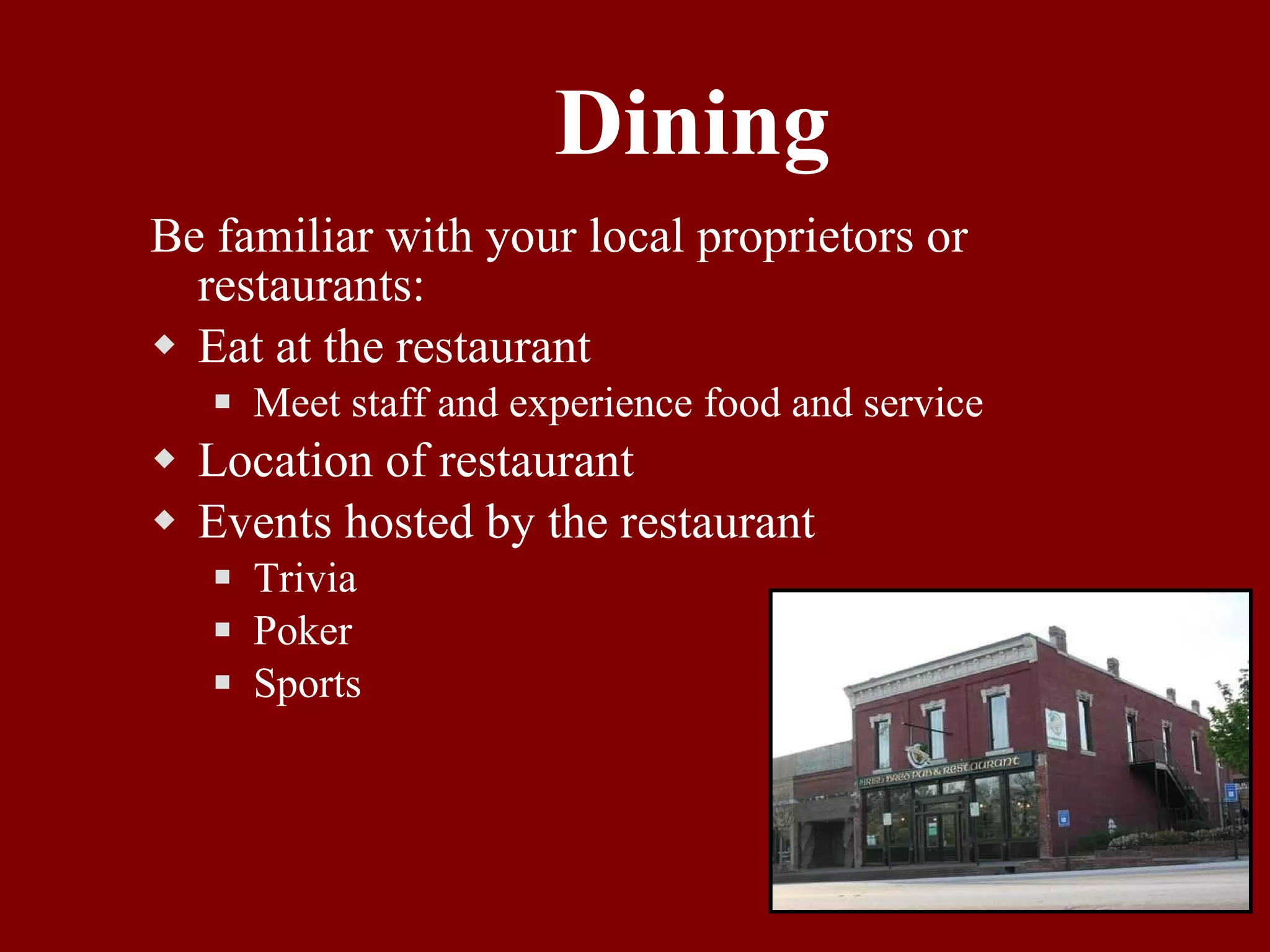 Dining Be familiar with your local proprietors or restaurants: Eat at the restaurant Meet staff and experience food and service Location of restaurant Events hosted by the restaurant Trivia Poker Sports 
