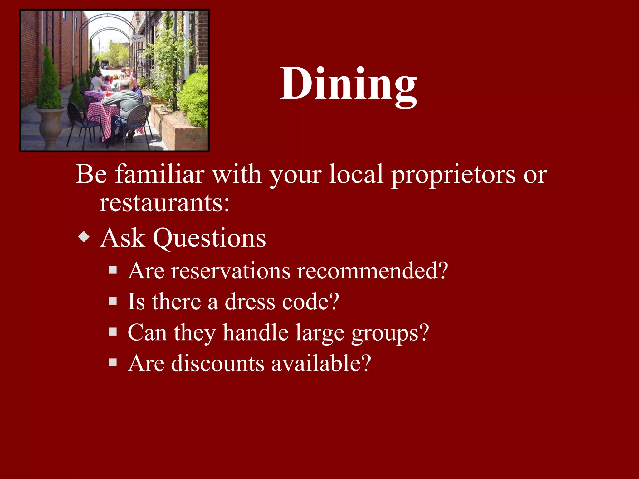 Dining Be familiar with your local proprietors or restaurants: Ask Questions Are reservations recommended? Is there a dress code? Can they handle large groups? Are discounts available? 
