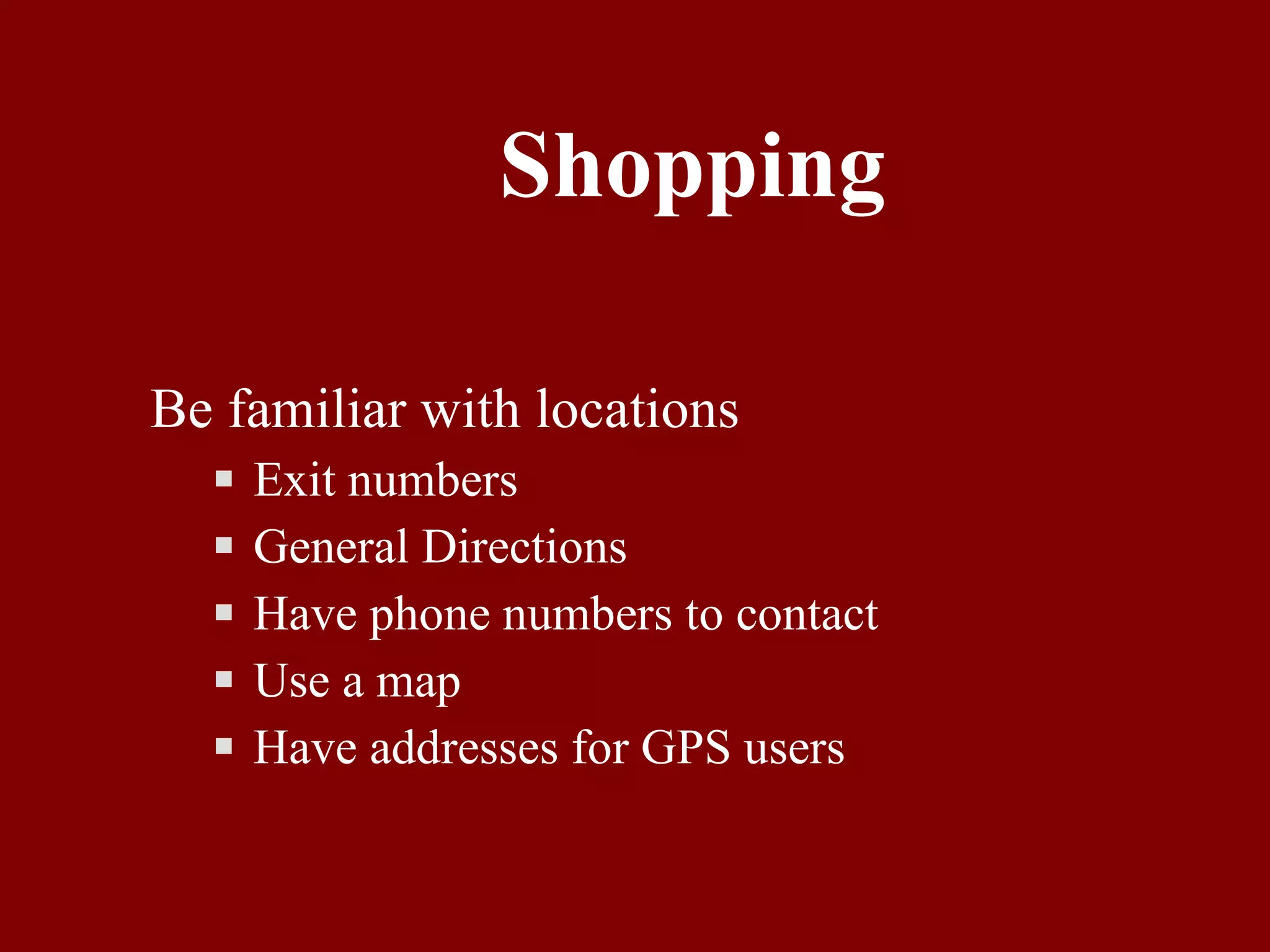 Shopping Be familiar with locations Exit numbers General Directions Have phone numbers to contact Use a map Have addresses for GPS users 