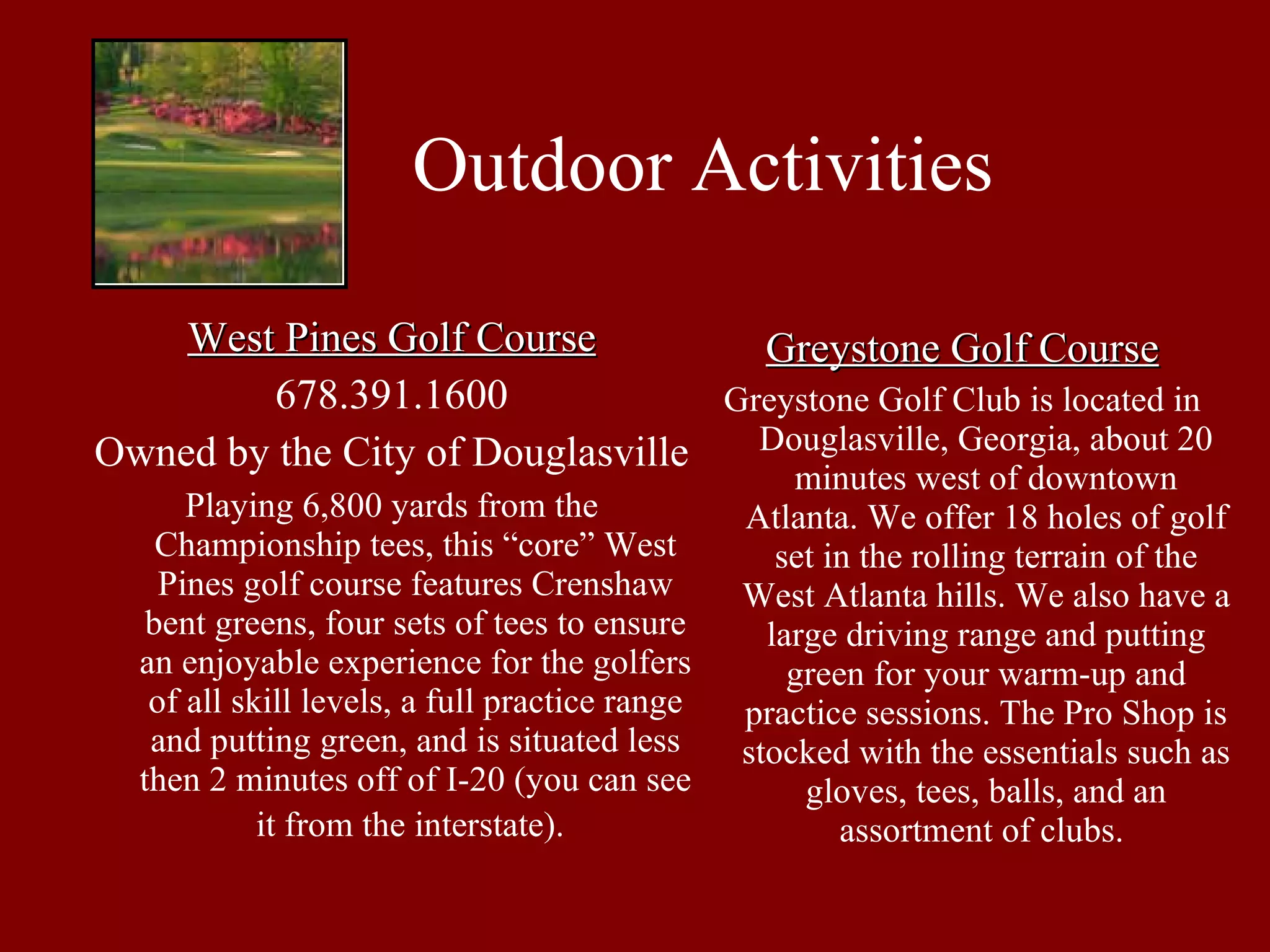 Outdoor Activities West Pines Golf Course 678.391.1600 Owned by the City of Douglasville Playing 6,800 yards from the Championship tees, this “core” West Pines golf course features Crenshaw bent greens, four sets of tees to ensure an enjoyable experience for the golfers of all skill levels, a full practice range and putting green, and is situated less then 2 minutes off of I-20 (you can see it from the interstate).   Greystone Golf Course Greystone Golf Club is located in Douglasville, Georgia, about 20 minutes west of downtown Atlanta. We offer 18 holes of golf set in the rolling terrain of the West Atlanta hills. We also have a large driving range and putting green for your warm-up and practice sessions. The Pro Shop is stocked with the essentials such as gloves, tees, balls, and an assortment of clubs.  