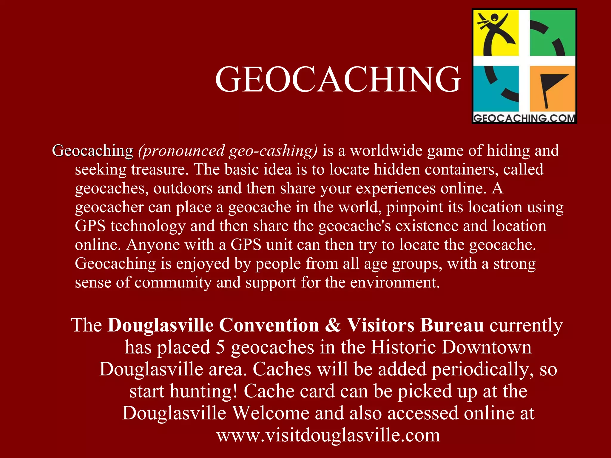 GEOCACHING Geocaching   (pronounced geo-cashing)  is a worldwide game of hiding and seeking treasure. The basic idea is to locate hidden containers, called geocaches, outdoors and then share your experiences online. A geocacher can place a geocache in the world, pinpoint its location using GPS technology and then share the geocache's existence and location online. Anyone with a GPS unit can then try to locate the geocache. Geocaching is enjoyed by people from all age groups, with a strong sense of community and support for the environment. The  Douglasville Convention & Visitors Bureau  currently has placed 5 geocaches in the Historic Downtown Douglasville area. Caches will be added periodically, so start hunting! Cache card can be picked up at the Douglasville Welcome and also accessed online at www.visitdouglasville.com 