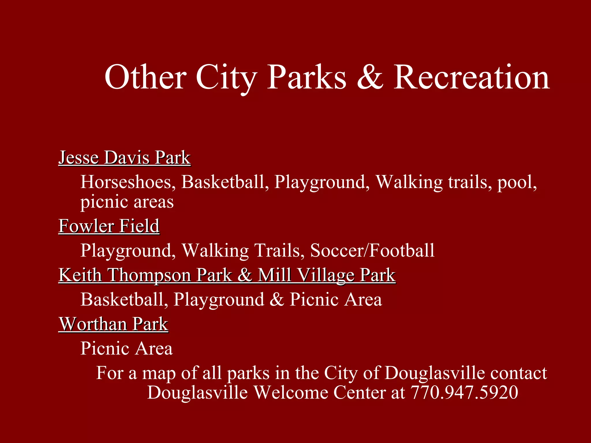 Other City Parks & Recreation Jesse Davis Park Horseshoes, Basketball, Playground, Walking trails, pool, picnic areas Fowler Field Playground, Walking Trails, Soccer/Football Keith Thompson Park & Mill Village Park Basketball, Playground & Picnic Area Worthan Park Picnic Area For a map of all parks in the City of Douglasville contact Douglasville Welcome Center at 770.947.5920 