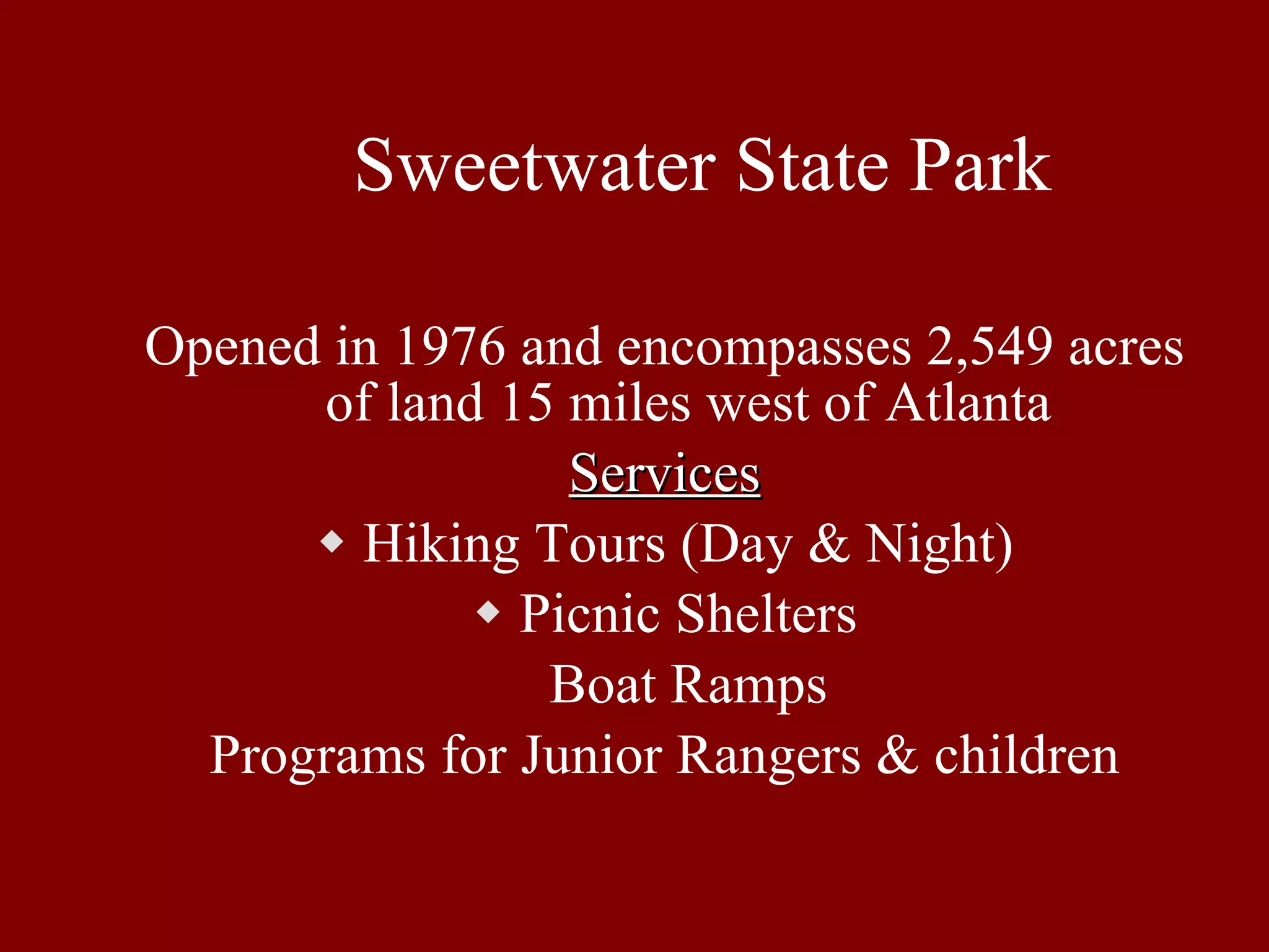 Sweetwater State Park Opened in 1976 and encompasses 2,549 acres of land 15 miles west of Atlanta Services Hiking Tours (Day & Night) Picnic Shelters Boat Ramps Programs for Junior Rangers & children 