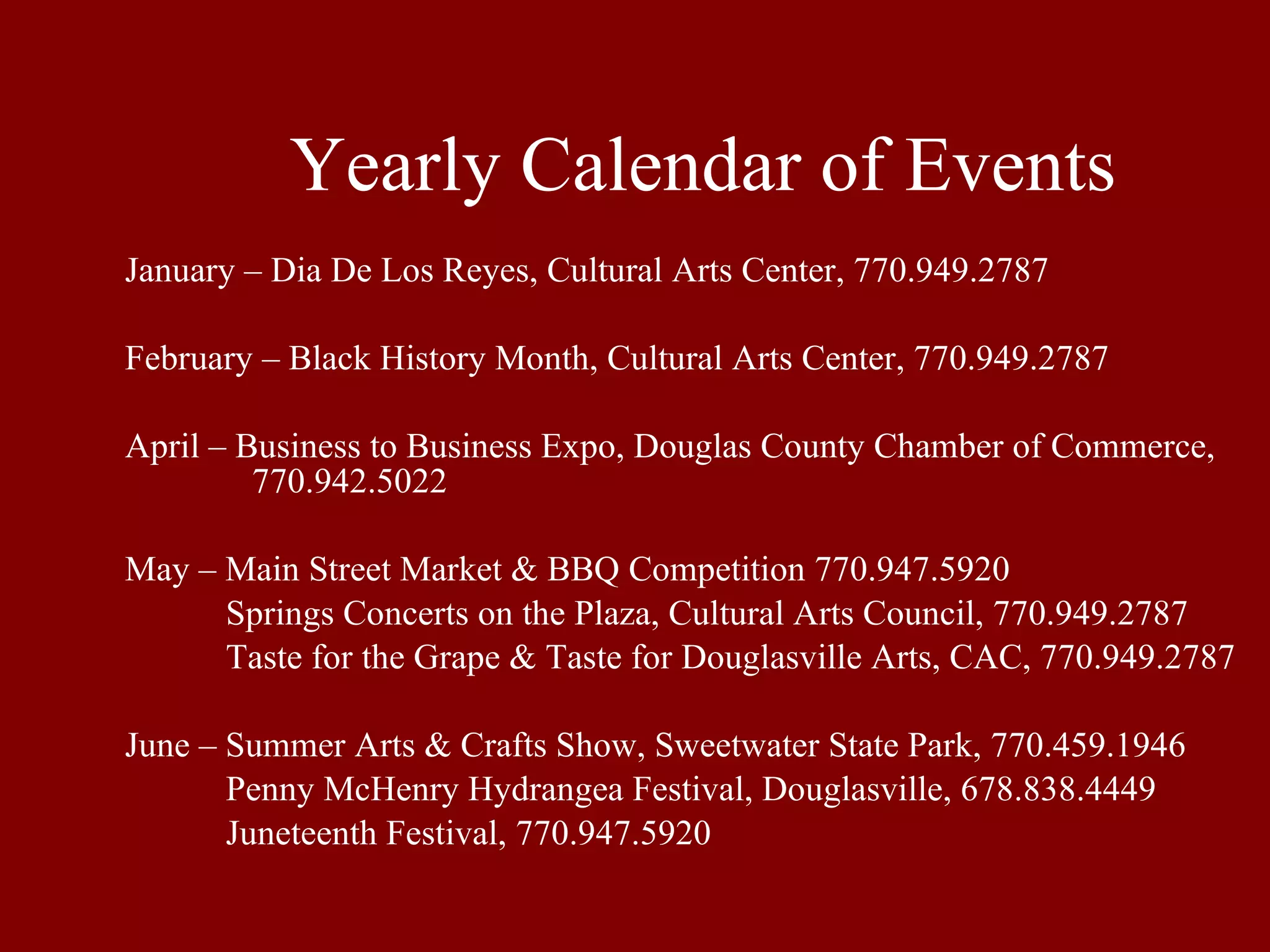 Yearly Calendar of Events January – Dia De Los Reyes, Cultural Arts Center, 770.949.2787 February – Black History Month, Cultural Arts Center, 770.949.2787 April – Business to Business Expo, Douglas County Chamber of Commerce,  770.942.5022 May – Main Street Market & BBQ Competition 770.947.5920   Springs Concerts on the Plaza, Cultural Arts Council, 770.949.2787   Taste for the Grape & Taste for Douglasville Arts, CAC, 770.949.2787 June – Summer Arts & Crafts Show, Sweetwater State Park, 770.459.1946   Penny McHenry Hydrangea Festival, Douglasville, 678.838.4449   Juneteenth Festival, 770.947.5920 