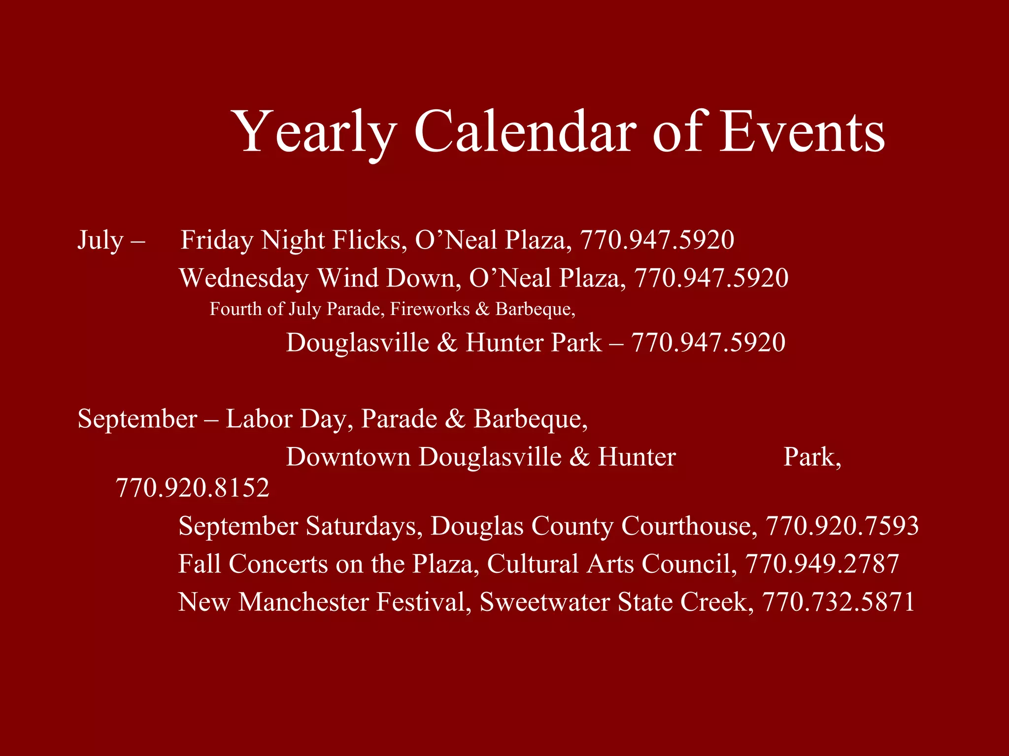 Yearly Calendar of Events July –  Friday Night Flicks, O’Neal Plaza, 770.947.5920 Wednesday Wind Down, O’Neal Plaza, 770.947.5920 Fourth of July Parade, Fireworks & Barbeque,     Douglasville & Hunter Park – 770.947.5920   September – Labor Day, Parade & Barbeque,   Downtown Douglasville & Hunter  Park, 770.920.8152 September Saturdays, Douglas County Courthouse, 770.920.7593 Fall Concerts on the Plaza, Cultural Arts Council, 770.949.2787 New Manchester Festival, Sweetwater State Creek, 770.732.5871 