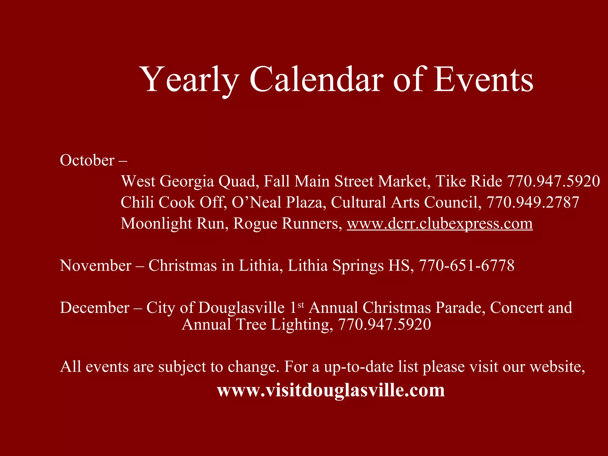 Yearly Calendar of Events October –  West Georgia Quad, Fall Main Street Market, Tike Ride 770.947.5920 Chili Cook Off, O’Neal Plaza, Cultural Arts Council, 770.949.2787 Moonlight Run, Rogue Runners,  www.dcrr.clubexpress.com November – Christmas in Lithia, Lithia Springs HS, 770-651-6778 December – City of Douglasville 1 st  Annual Christmas Parade, Concert and  Annual Tree Lighting, 770.947.5920 All events are subject to change. For a up-to-date list please visit our website, www.visitdouglasville.com 