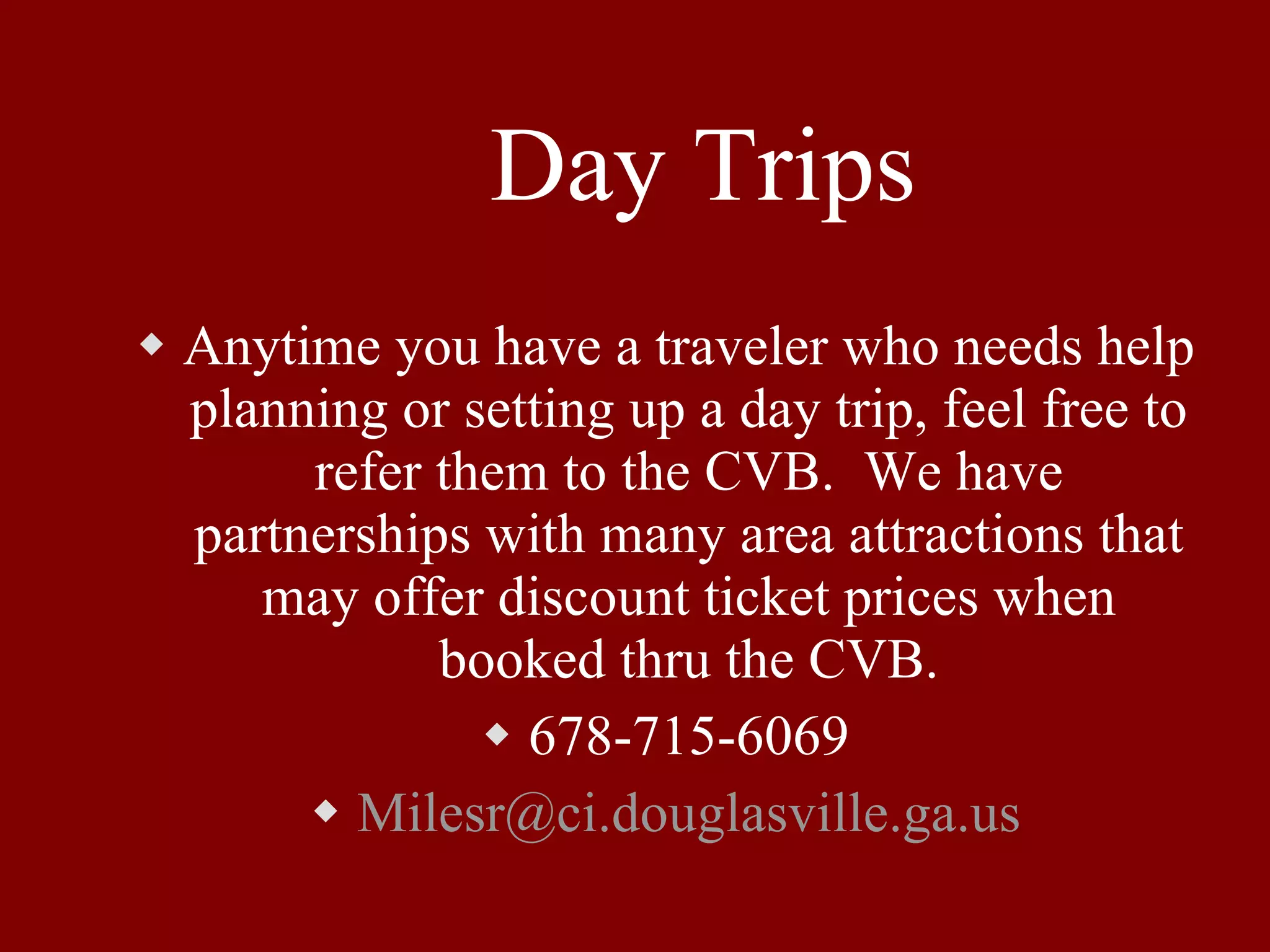 Day Trips Anytime you have a traveler who needs help planning or setting up a day trip, feel free to refer them to the CVB.  We have partnerships with many area attractions that may offer discount ticket prices when booked thru the CVB. 678-715-6069 [email_address] 