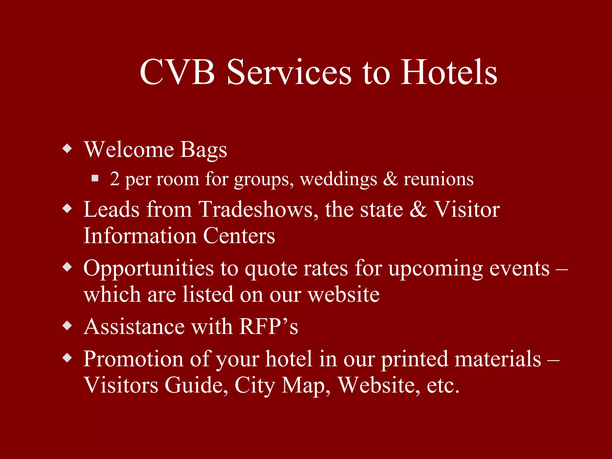 CVB Services to Hotels Welcome Bags 2 per room for groups, weddings & reunions Leads from Tradeshows, the state & Visitor Information Centers Opportunities to quote rates for upcoming events – which are listed on our website Assistance with RFP’s Promotion of your hotel in our printed materials – Visitors Guide, City Map, Website, etc. 