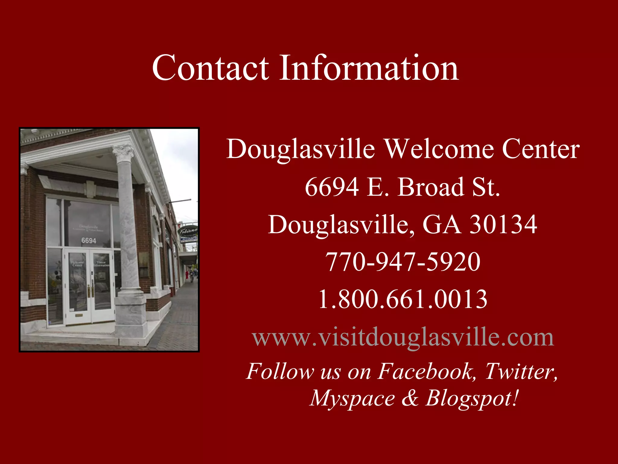 Contact Information Douglasville Welcome Center 6694 E. Broad St. Douglasville, GA 30134 770-947-5920 1.800.661.0013 www.visitdouglasville.com Follow us on Facebook, Twitter, Myspace & Blogspot! 