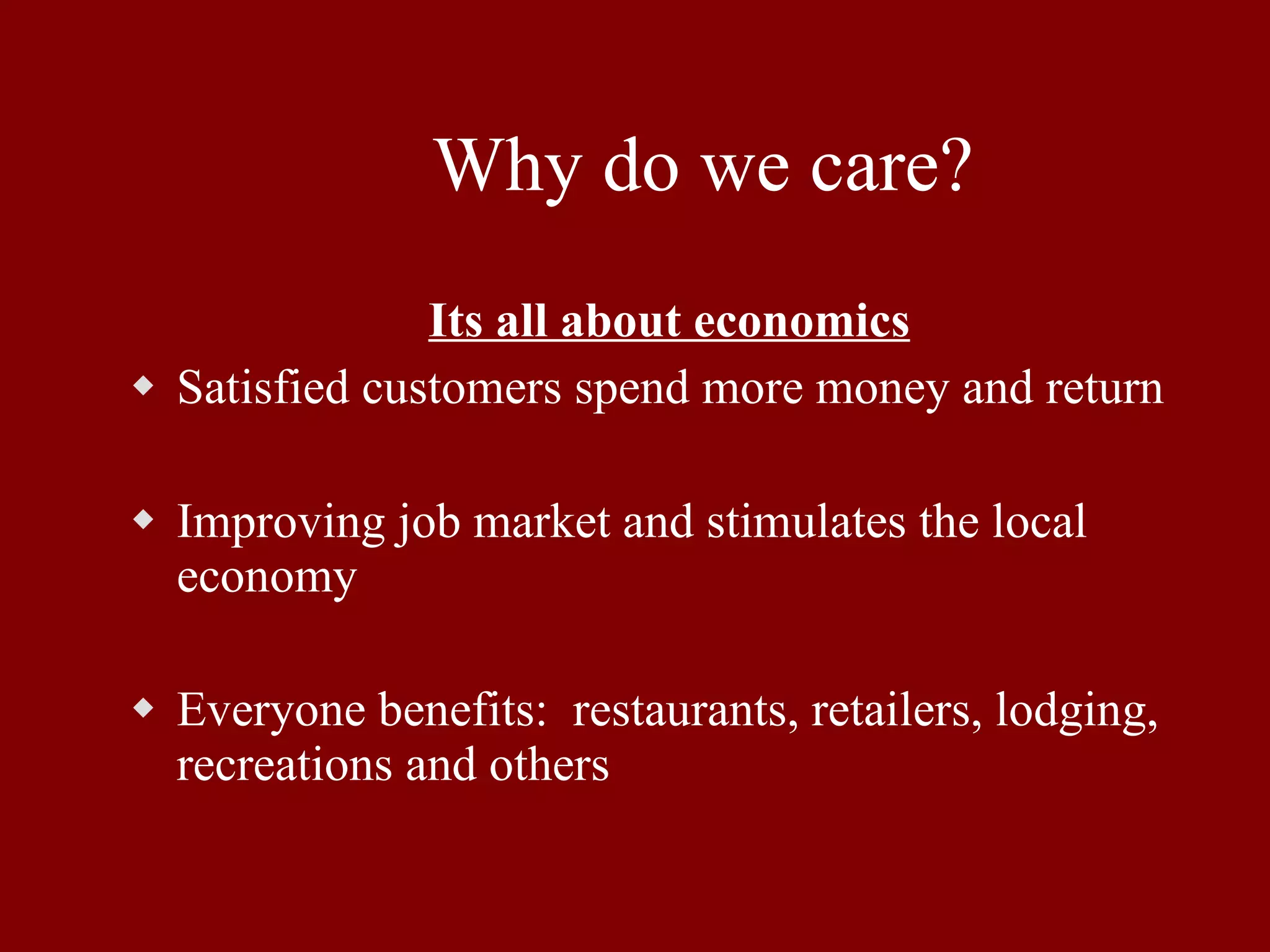 Why do we care? Its all about economics Satisfied customers spend more money and return Improving job market and stimulates the local economy Everyone benefits:  restaurants, retailers, lodging, recreations and others 