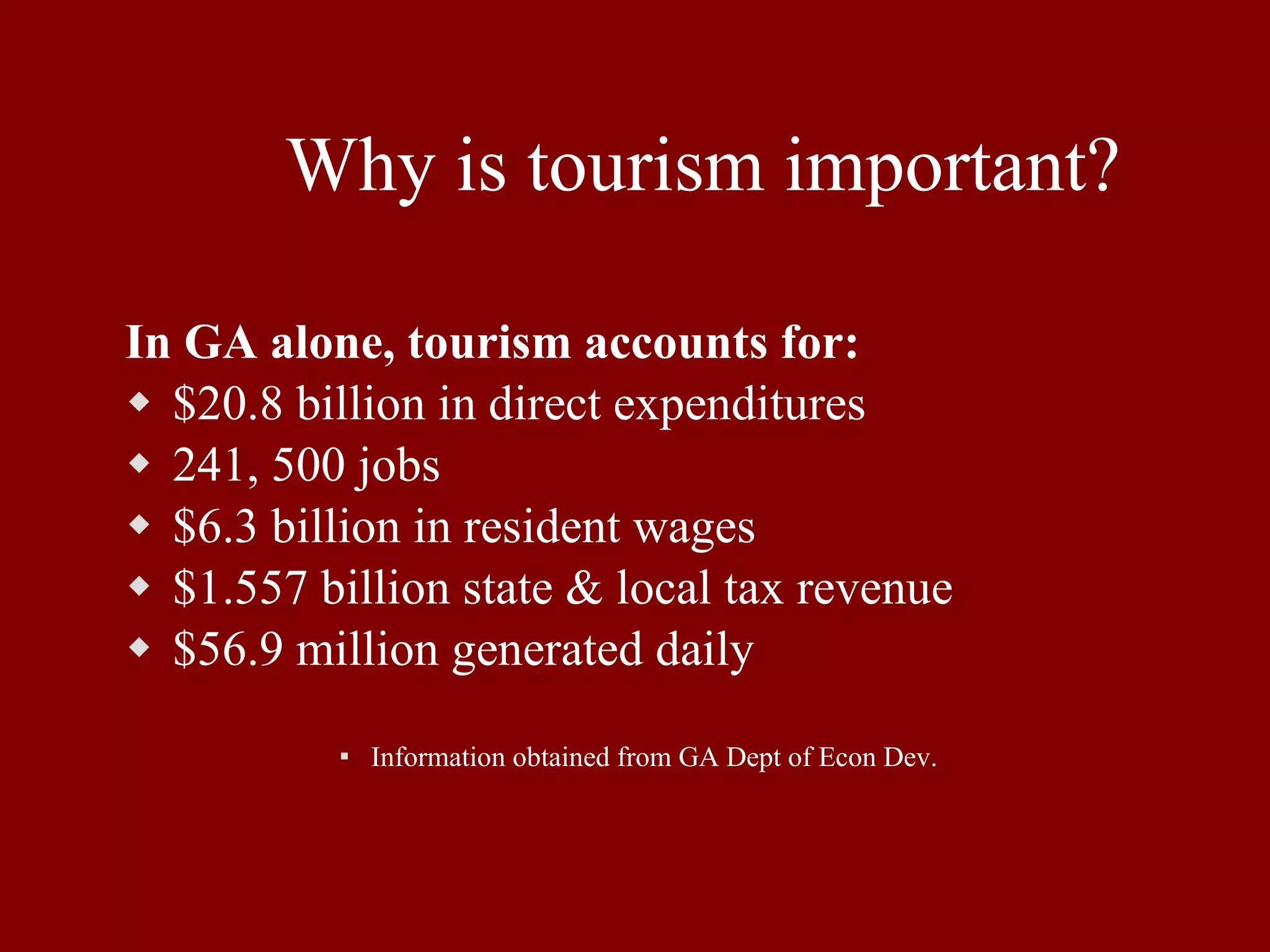 Why is tourism important? In GA alone, tourism accounts for: $20.8 billion in direct expenditures 241, 500 jobs $6.3 billion in resident wages $1.557 billion state & local tax revenue $56.9 million generated daily Information obtained from GA Dept of Econ Dev. 