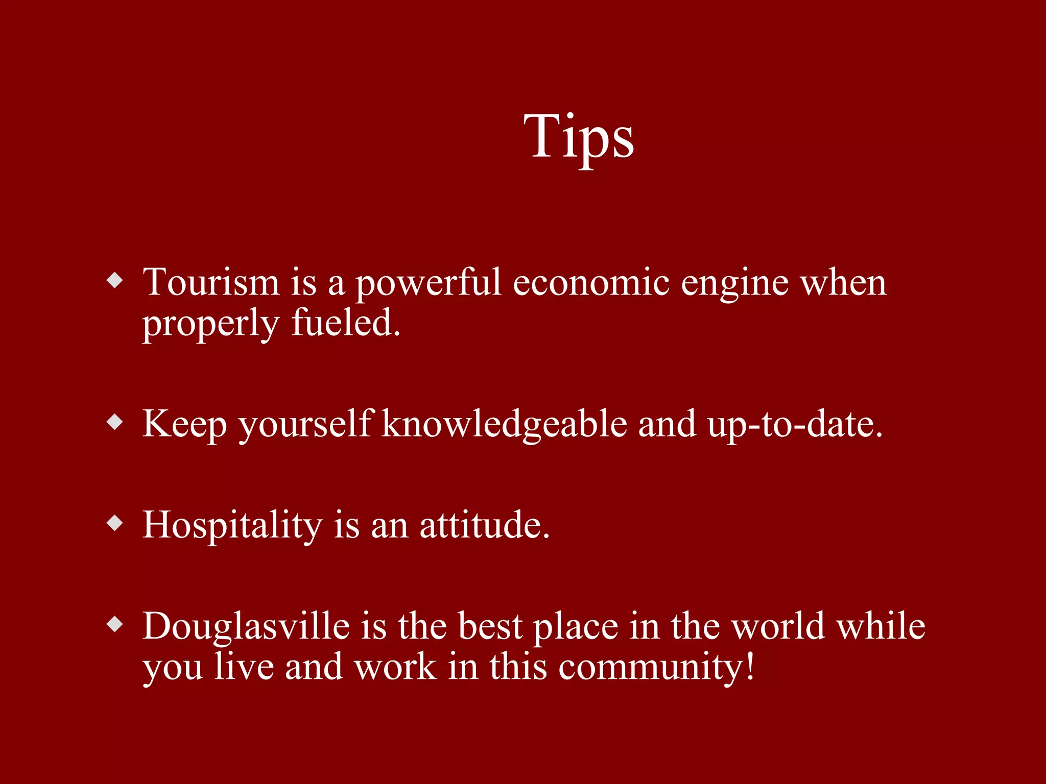Tips Tourism is a powerful economic engine when properly fueled. Keep yourself knowledgeable and up-to-date. Hospitality is an attitude. Douglasville is the best place in the world while you live and work in this community! 