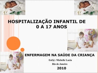 HOSPITALIZAÇÃO INFANTIL DE 
0 A 17 ANOS 
ENFERMAGEM NA SAÚDE DA CRIANÇA 
Enf@: Michelle Lucia 
Rio de Janeiro 
2010 
 