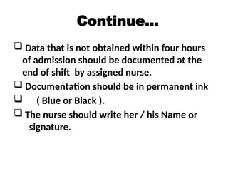 Continue…
 Data that is not obtained within four hours
of admission should be documented at the
end of shift by assigned nurse.
 Documentation should be in permanent ink
 ( Blue or Black ).
 The nurse should write her / his Name or
signature.
 