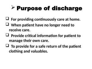  Purpose of discharge
 For providing continuously care at home.
 When patient have no longer need to
receive care.
 Provide critical information for patient to
manage their own care.
 To provide for a safe return of the patient
clothing and valuables.
 