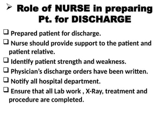  Role of NURSE in preparing
Pt. for DISCHARGE
 Prepared patient for discharge.
 Nurse should provide support to the patient and
patient relative.
 Identify patient strength and weakness.
 Physician’s discharge orders have been written.
 Notify all hospital department.
 Ensure that all Lab work , X-Ray, treatment and
procedure are completed.
 